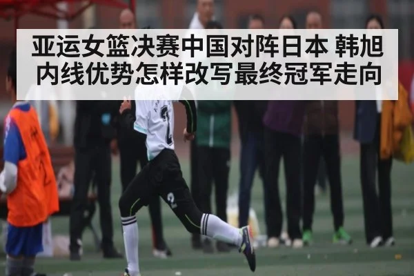 亚运女篮决赛中国对阵日本 韩旭内线优势怎样改写最终冠军走向（kaiyun）