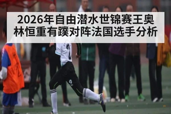 2026年自由潜水世锦赛王奥林恒重有蹼对阵法国选手分析（kaiyun）